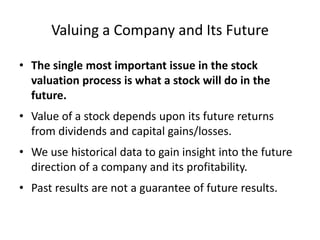 Valuing a Company and Its Future
• The single most important issue in the stock
valuation process is what a stock will do in the
future.
• Value of a stock depends upon its future returns
from dividends and capital gains/losses.
• We use historical data to gain insight into the future
direction of a company and its profitability.
• Past results are not a guarantee of future results.

 
