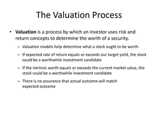 The Valuation Process
• Valuation is a process by which an investor uses risk and
return concepts to determine the worth of a security.
– Valuation models help determine what a stock ought to be worth
– If expected rate of return equals or exceeds our target yield, the stock
could be a worthwhile investment candidate
– If the intrinsic worth equals or exceeds the current market value, the
stock could be a worthwhile investment candidate
– There is no assurance that actual outcome will match
expected outcome

 