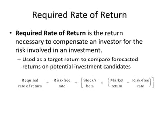 Required Rate of Return
• Required Rate of Return is the return
necessary to compensate an investor for the
risk involved in an investment.
– Used as a target return to compare forecasted
returns on potential investment candidates
R equired

R isk-free

Stock's

M arket

R isk-free

rate of return

rate

beta

return

rate

 