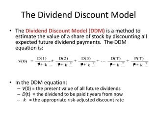 The Dividend Discount Model
• The Dividend Discount Model (DDM) is a method to
estimate the value of a share of stock by discounting all
expected future dividend payments. The DDM
equation is:
V(0)

D(1)
1

k

D(2)
1

k

• In the DDM equation:

D(3)
2

1

k

3



D(T)
1

k

P(T)
T

– V(0) = the present value of all future dividends
– D(t) = the dividend to be paid t years from now
– k = the appropriate risk-adjusted discount rate

1

k

T

 