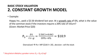 BASIC STOCK VALUATION
2. CONSTANT GROWTH MODEL
• Example:
Happy Inc., paid a $2.50 dividend last year. At a growth rate of 6%, what is the value
of the common stock if the investors require a 20% rate of return?
(Given: Market Price $20)
P0 =
𝐷1
𝑟𝑠−𝑔
=
2.50 1+0.06
20%−6%
= $18.9
Overvalued → Po < MP ($18.9 < 20) , decision : sell the stock
* Jika g belum diketahui, gunakan rumus: D1 = D0 x (1+g)1
 