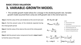 BASIC STOCK VALUATION
3. VARIABLE-GROWTH MODEL
• The variable-growth model allows for a change in the dividend growth rate. Variable-
growth model assumed that is only one shift growth rate in the end of year (n).
Step 1. Find the value of the cash dividends at the end of each year Dt = D0 x (1 + g)t
Step 2. Find the present value of the dividends expected during
the initial growth period
PVdividend = σ
𝑫𝒕
(𝟏+𝒓𝒔)𝒕
Step 3. Find the value of the stock at the end of the initial growth
period
𝑷𝑵 =
𝑫𝑵+1
𝒓𝒔 − 𝒈2
Step 4. Add the present value components found in steps 2 and 3
to find the value of the stock
𝑷0 = ෍
𝑫𝒕
1 + 𝒓𝒔 𝒕
+ 𝑷𝑵𝒙
1
1 + 𝒓𝒔 𝑵
where:
P0 : value of common stock
D1: initial dividend
rs : required rate of common stock’s return
g1 : initial dividend growth rate
g2 : subsequent dividend growth rate
n : last year of initial growth period
𝑷0 = 𝒔𝒕𝒆𝒑 𝟐 + 𝒔𝒕𝒆𝒑 𝟑 𝒙
1
1 + 𝒓𝒔 𝑵
 