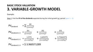 BASIC STOCK VALUATION
3. VARIABLE-GROWTH MODEL
Example:
Step 2: Find the PV of the dividends expected during the initial growth (g1) period (year 1 – 3)
PVdividend = σ
𝐷𝑡
(1+𝑟𝑠)𝑡
PVdividend 1-3 =
𝐷1
(1+𝑟𝑠)1 +
𝐷2
(1+𝑟𝑠)2 +
𝐷3
(1+𝑟𝑠)3
PVdividend 1-3 =
1.575
(1+12%)1 +
1.65375
(1+12%)2 +
1.7364375
(1+12%)3
PVdividend 1-3 = $ 3.960571289
 