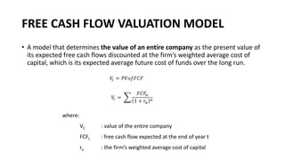 FREE CASH FLOW VALUATION MODEL
• A model that determines the value of an entire company as the present value of
its expected free cash flows discounted at the firm’s weighted average cost of
capital, which is its expected average future cost of funds over the long run.
where:
VC : value of the entire company
FCFt : free cash flow expected at the end of year t
ra : the firm’s weighted average cost of capital
𝑉
𝑐 = 𝑃𝑉𝑜𝑓𝐹𝐶𝐹
𝑉
𝑐 = ෍
𝐹𝐶𝐹𝑛
1 + 𝑟𝑎
𝑛
 