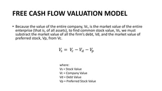 FREE CASH FLOW VALUATION MODEL
• Because the value of the entire company, Vc, is the market value of the entire
enterprise (that is, of all assets), to find common stock value, Vs, we must
substract the market value of all the firm’s debt, Vd, and the market value of
preferred stock, Vp, from Vc.
where:
Vs = Stock Value
Vc = Company Value
Vd = Debt Value
Vp = Preferred Stock Value
𝑉
𝑠 = 𝑉
𝑐 − 𝑉𝑑 − 𝑉
𝑝
 