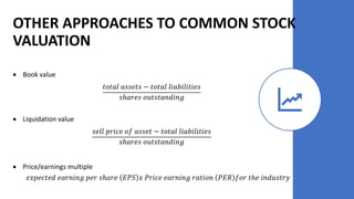 • Book value
𝑡𝑜𝑡𝑎𝑙 𝑎𝑠𝑠𝑒𝑡𝑠 − 𝑡𝑜𝑡𝑎𝑙 𝑙𝑖𝑎𝑏𝑖𝑙𝑖𝑡𝑖𝑒𝑠
𝑠ℎ𝑎𝑟𝑒𝑠 𝑜𝑢𝑡𝑠𝑡𝑎𝑛𝑑𝑖𝑛𝑔
• Liquidation value
𝑠𝑒𝑙𝑙 𝑝𝑟𝑖𝑐𝑒 𝑜𝑓 𝑎𝑠𝑠𝑒𝑡 − 𝑡𝑜𝑡𝑎𝑙 𝑙𝑖𝑎𝑏𝑖𝑙𝑖𝑡𝑖𝑒𝑠
𝑠ℎ𝑎𝑟𝑒𝑠 𝑜𝑢𝑡𝑠𝑡𝑎𝑛𝑑𝑖𝑛𝑔
• Price/earnings multiple
𝑒𝑥𝑝𝑒𝑐𝑡𝑒𝑑 𝑒𝑎𝑟𝑛𝑖𝑛𝑔 𝑝𝑒𝑟 𝑠ℎ𝑎𝑟𝑒 𝐸𝑃𝑆 𝑥 𝑃𝑟𝑖𝑐𝑒 𝑒𝑎𝑟𝑛𝑖𝑛𝑔 𝑟𝑎𝑡𝑖𝑜𝑛 𝑃𝐸𝑅 𝑓𝑜𝑟 𝑡ℎ𝑒 𝑖𝑛𝑑𝑢𝑠𝑡𝑟𝑦
OTHER APPROACHES TO COMMON STOCK
VALUATION
 