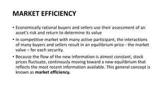 MARKET EFFICIENCY
• Economically rational buyers and sellers use their assessment of an
asset’s risk and return to determine its value
• In competitive market with many active participant, the interactions
of many buyers and sellers result in an equilibrium price - the market
value – for each security.
• Because the flow of the new information is almost constant, stock
prices fluctuate, continously moving toward a new equilibrium that
reflects the most recent information available. This general concept is
known as market efficiency.
 