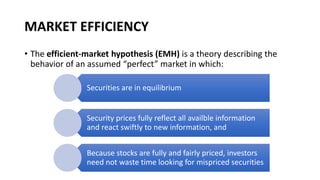 MARKET EFFICIENCY
• The efficient-market hypothesis (EMH) is a theory describing the
behavior of an assumed “perfect” market in which:
Securities are in equilibrium
Security prices fully reflect all availble information
and react swiftly to new information, and
Because stocks are fully and fairly priced, investors
need not waste time looking for mispriced securities
 