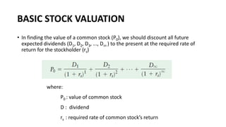 BASIC STOCK VALUATION
• In finding the value of a common stock (P0), we should discount all future
expected dividends (D1, D2, D3, ..., D∞ ) to the present at the required rate of
return for the stockholder (rs)
where:
P0 : value of common stock
D : dividend
rs : required rate of common stock’s return
 
