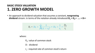 BASIC STOCK VALUATION
1. ZERO GROWTH MODEL
• An approach to dividend valuation that assumes a constant, nongrowing
dividend stream. In terms of the notation already introduced D1 = D2 = .... = D∞
where:
P0 : value of common stock
D : dividend
rs : required rate of common stock’s return
 