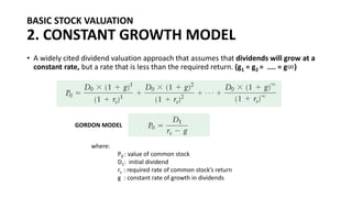 BASIC STOCK VALUATION
2. CONSTANT GROWTH MODEL
• A widely cited dividend valuation approach that assumes that dividends will grow at a
constant rate, but a rate that is less than the required return. (g1 = g2 = .... = g∞)
where:
P0 : value of common stock
D1: initial dividend
rs : required rate of common stock’s return
g : constant rate of growth in dividends
GORDON MODEL
 
