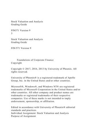 Stock Valuation and Analysis
Grading Guide
FIN571 Version 9
3
Stock Valuation and Analysis
Grading Guide
FIN/571 Version 9
Foundations of Corporate Finance
Copyright
Copyright © 2017, 2016, 2013 by University of Phoenix. All
rights reserved.
University of Phoenix® is a registered trademark of Apollo
Group, Inc. in the United States and/or other countries.
Microsoft®, Windows®, and Windows NT® are registered
trademarks of Microsoft Corporation in the United States and/or
other countries. All other company and product names are
trademarks or registered trademarks of their respective
companies. Use of these marks is not intended to imply
endorsement, sponsorship, or affiliation.
Edited in accordance with University of Phoenix® editorial
standards and practices.
Individual Assignment: Stock Valuation and Analysis
Purpose of Assignment
 