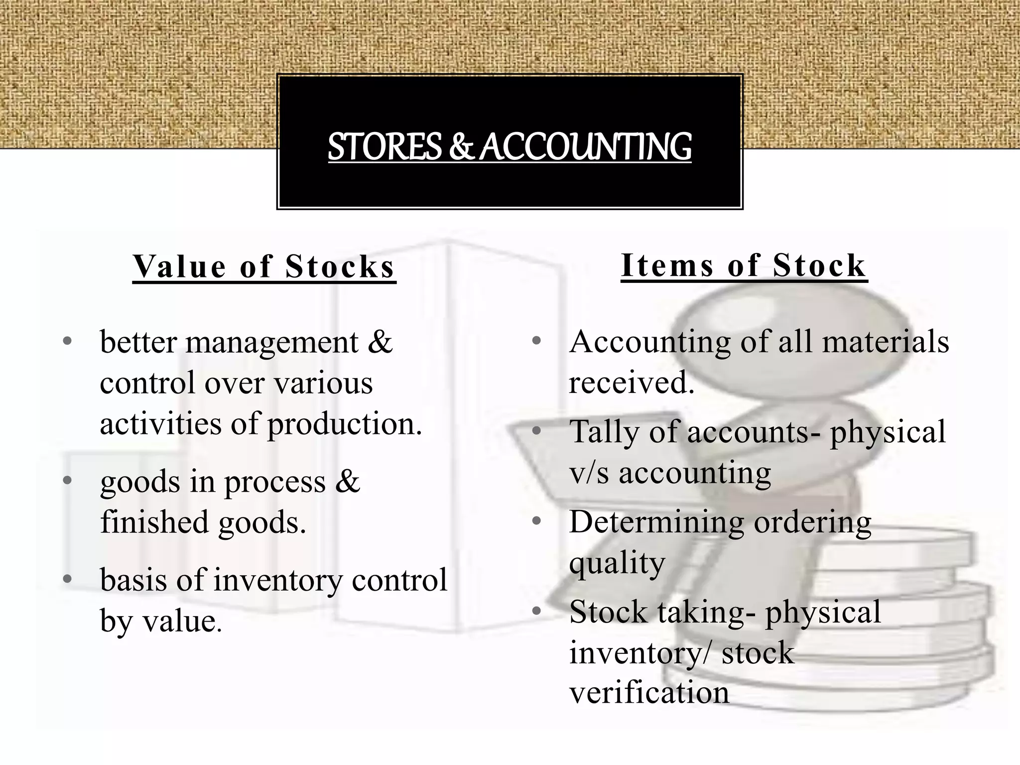 • better management &
control over various
activities of production.
• goods in process &
finished goods.
• basis of inventory control
by value.
• Accounting of all materials
received.
• Tally of accounts- physical
v/s accounting
• Determining ordering
quality
• Stock taking- physical
inventory/ stock
verification
Value of Stocks Items of Stock
STORES& ACCOUNTING
 