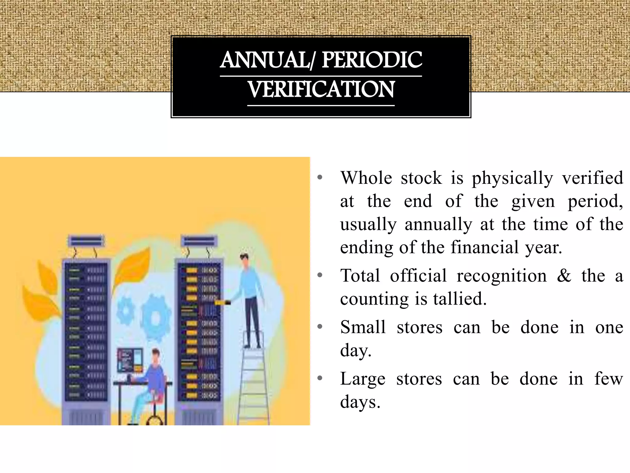 • Whole stock is physically verified
at the end of the given period,
usually annually at the time of the
ending of the financial year.
• Total official recognition & the a
counting is tallied.
• Small stores can be done in one
day.
• Large stores can be done in few
days.
ANNUAL/ PERIODIC
VERIFICATION
 