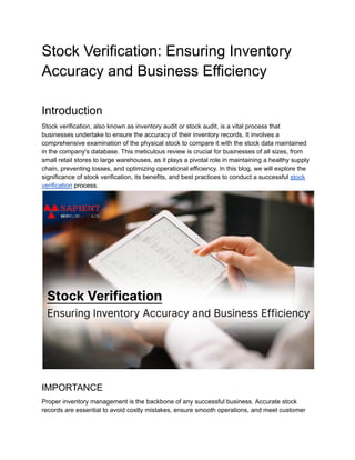 Stock Verification: Ensuring Inventory
Accuracy and Business Efficiency
Introduction
Stock verification, also known as inventory audit or stock audit, is a vital process that
businesses undertake to ensure the accuracy of their inventory records. It involves a
comprehensive examination of the physical stock to compare it with the stock data maintained
in the company's database. This meticulous review is crucial for businesses of all sizes, from
small retail stores to large warehouses, as it plays a pivotal role in maintaining a healthy supply
chain, preventing losses, and optimizing operational efficiency. In this blog, we will explore the
significance of stock verification, its benefits, and best practices to conduct a successful stock
verification process.
IMPORTANCE
Proper inventory management is the backbone of any successful business. Accurate stock
records are essential to avoid costly mistakes, ensure smooth operations, and meet customer
 