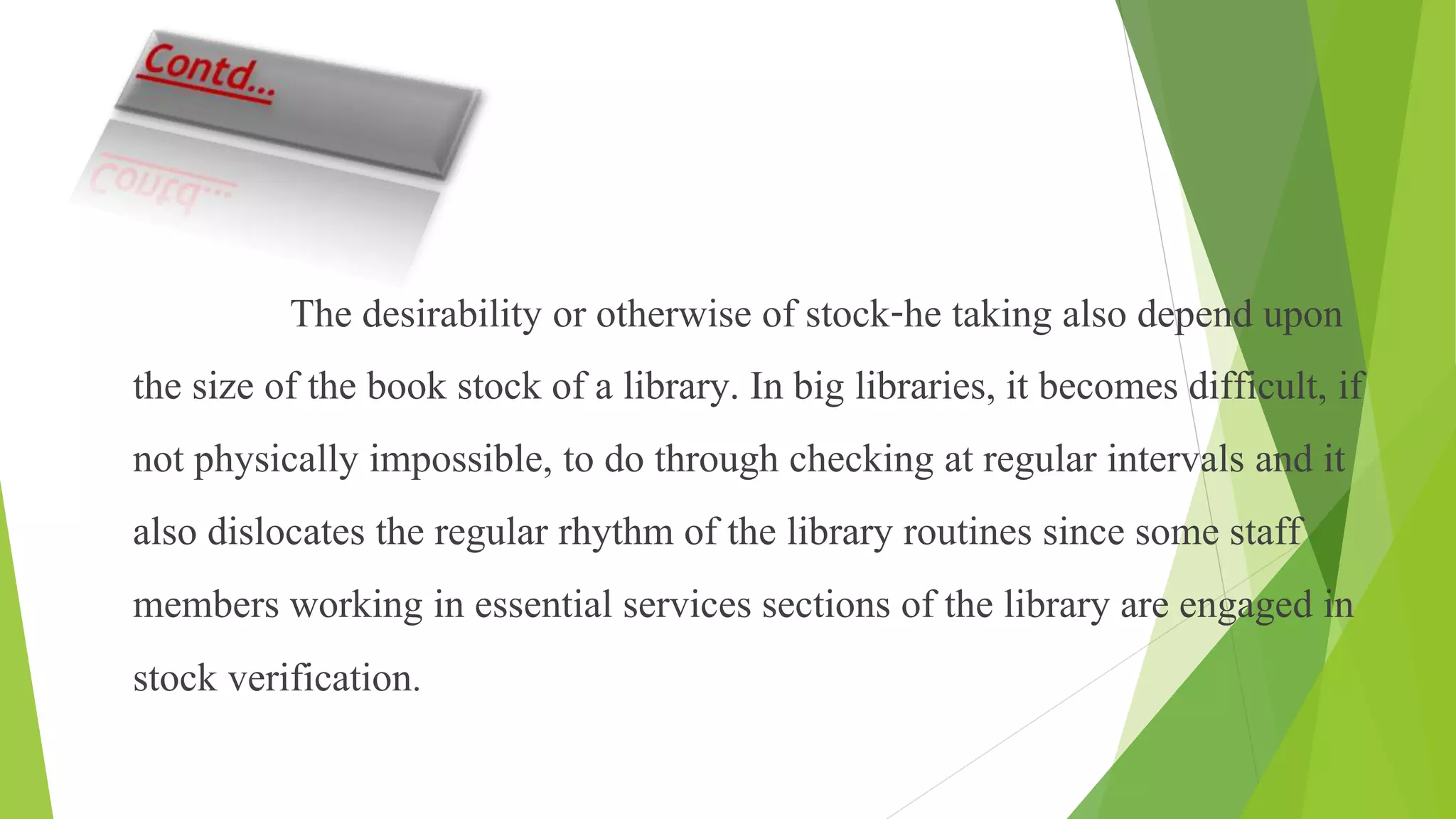 The desirability or otherwise of stock-he taking also depend upon
the size of the book stock of a library. In big libraries, it becomes difficult, if
not physically impossible, to do through checking at regular intervals and it
also dislocates the regular rhythm of the library routines since some staff
members working in essential services sections of the library are engaged in
stock verification.
 