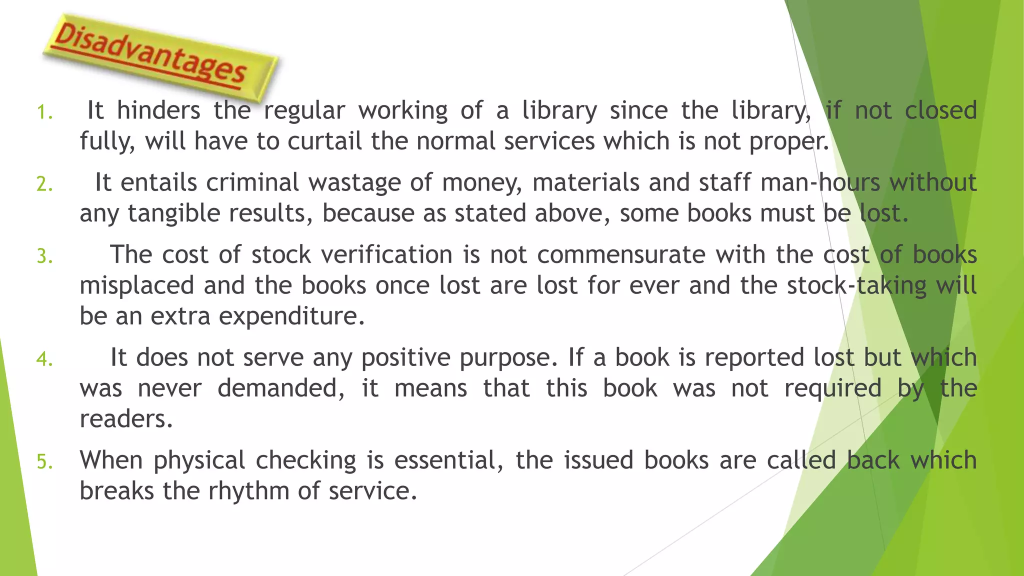 1. It hinders the regular working of a library since the library, if not closed
fully, will have to curtail the normal services which is not proper.
2. It entails criminal wastage of money, materials and staff man-hours without
any tangible results, because as stated above, some books must be lost.
3. The cost of stock verification is not commensurate with the cost of books
misplaced and the books once lost are lost for ever and the stock-taking will
be an extra expenditure.
4. It does not serve any positive purpose. If a book is reported lost but which
was never demanded, it means that this book was not required by the
readers.
5. When physical checking is essential, the issued books are called back which
breaks the rhythm of service.
 
