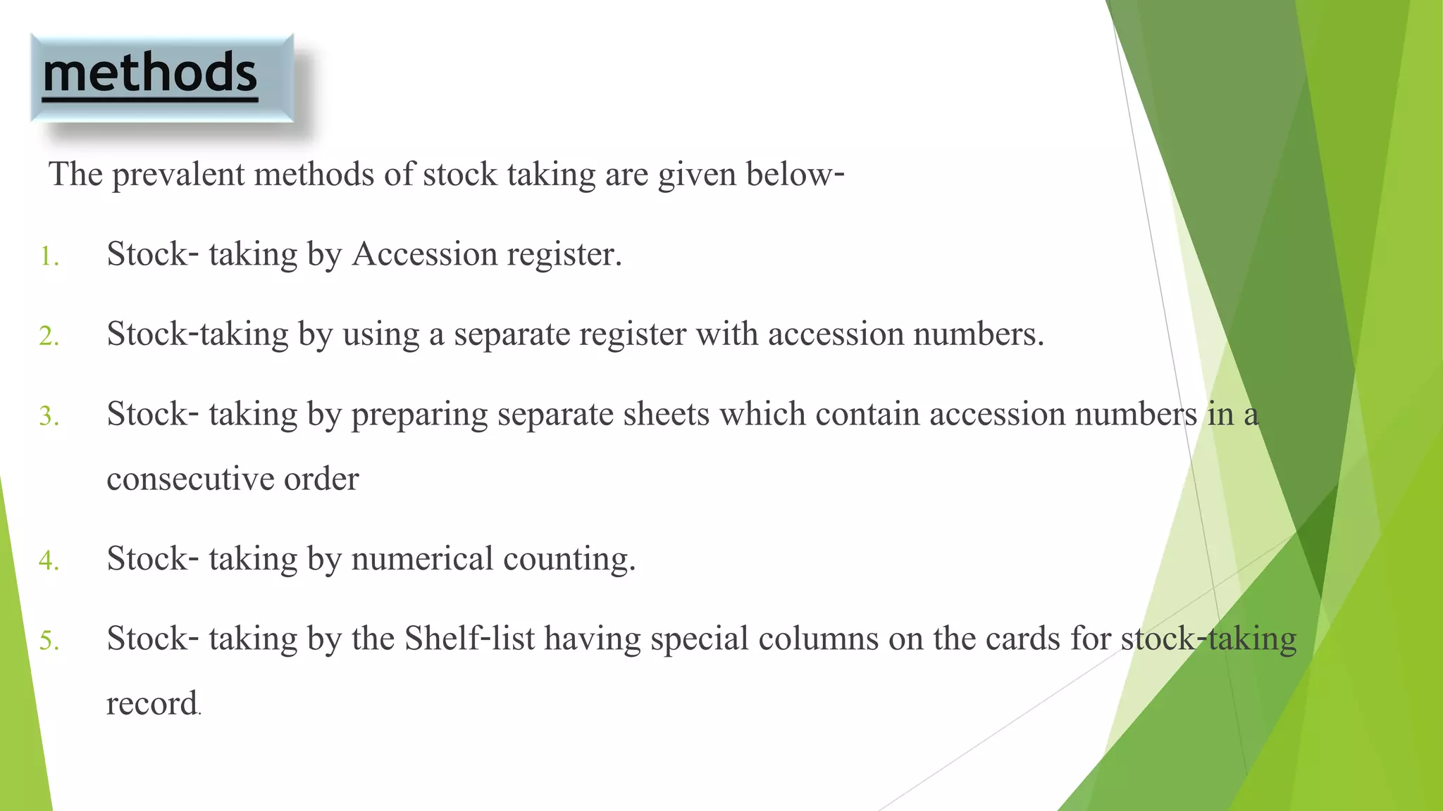 methods
The prevalent methods of stock taking are given below-
1. Stock- taking by Accession register.
2. Stock-taking by using a separate register with accession numbers.
3. Stock- taking by preparing separate sheets which contain accession numbers in a
consecutive order
4. Stock- taking by numerical counting.
5. Stock- taking by the Shelf-list having special columns on the cards for stock-taking
record.
 