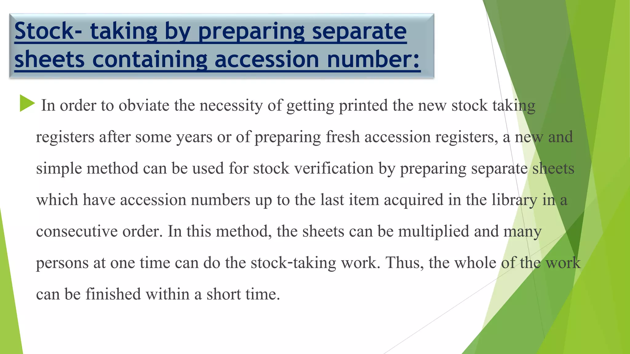 Stock- taking by preparing separate
sheets containing accession number:
 In order to obviate the necessity of getting printed the new stock taking
registers after some years or of preparing fresh accession registers, a new and
simple method can be used for stock verification by preparing separate sheets
which have accession numbers up to the last item acquired in the library in a
consecutive order. In this method, the sheets can be multiplied and many
persons at one time can do the stock-taking work. Thus, the whole of the work
can be finished within a short time.
 