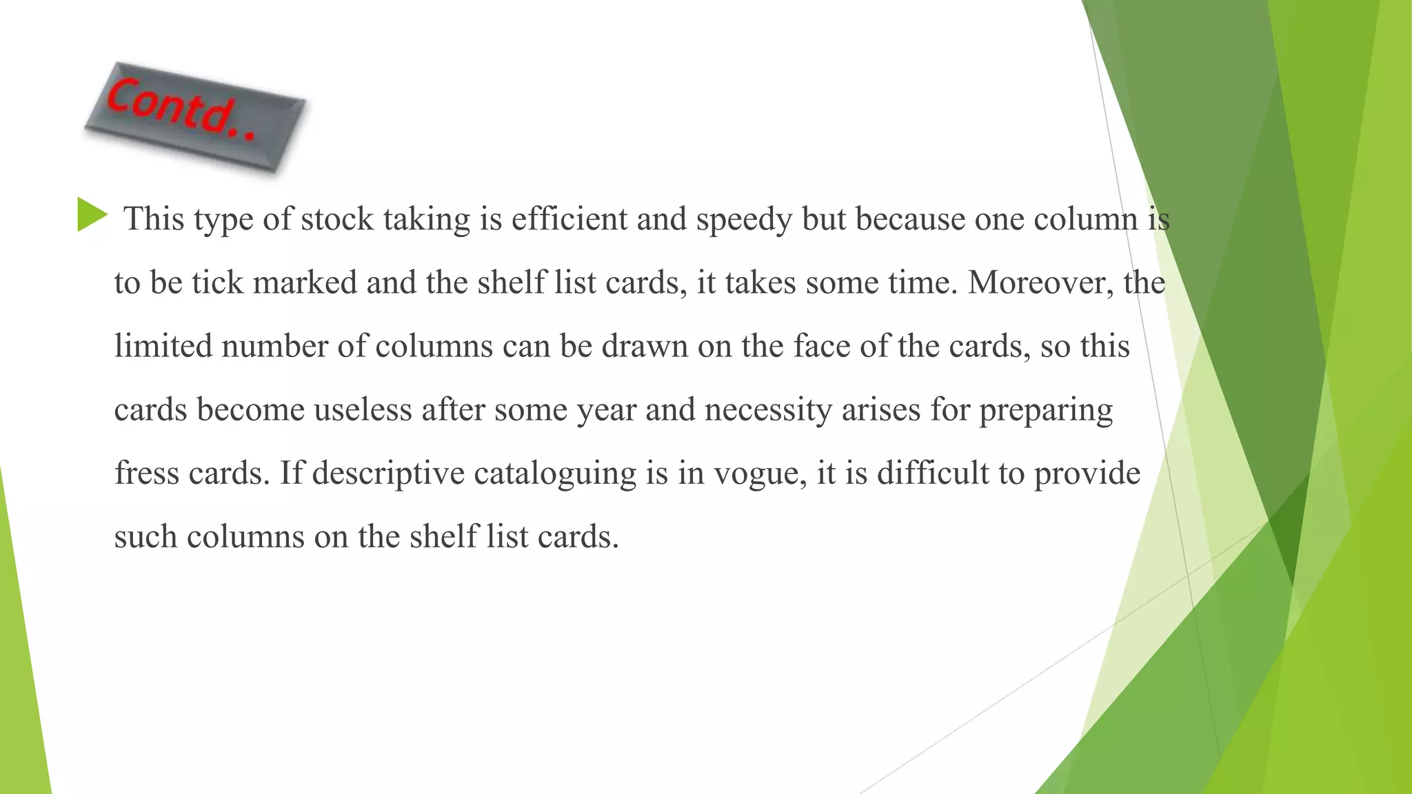  This type of stock taking is efficient and speedy but because one column is
to be tick marked and the shelf list cards, it takes some time. Moreover, the
limited number of columns can be drawn on the face of the cards, so this
cards become useless after some year and necessity arises for preparing
fress cards. If descriptive cataloguing is in vogue, it is difficult to provide
such columns on the shelf list cards.
 