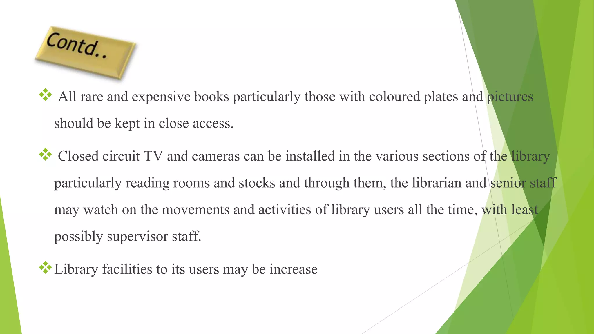  All rare and expensive books particularly those with coloured plates and pictures
should be kept in close access.
 Closed circuit TV and cameras can be installed in the various sections of the library
particularly reading rooms and stocks and through them, the librarian and senior staff
may watch on the movements and activities of library users all the time, with least
possibly supervisor staff.
Library facilities to its users may be increase
 
