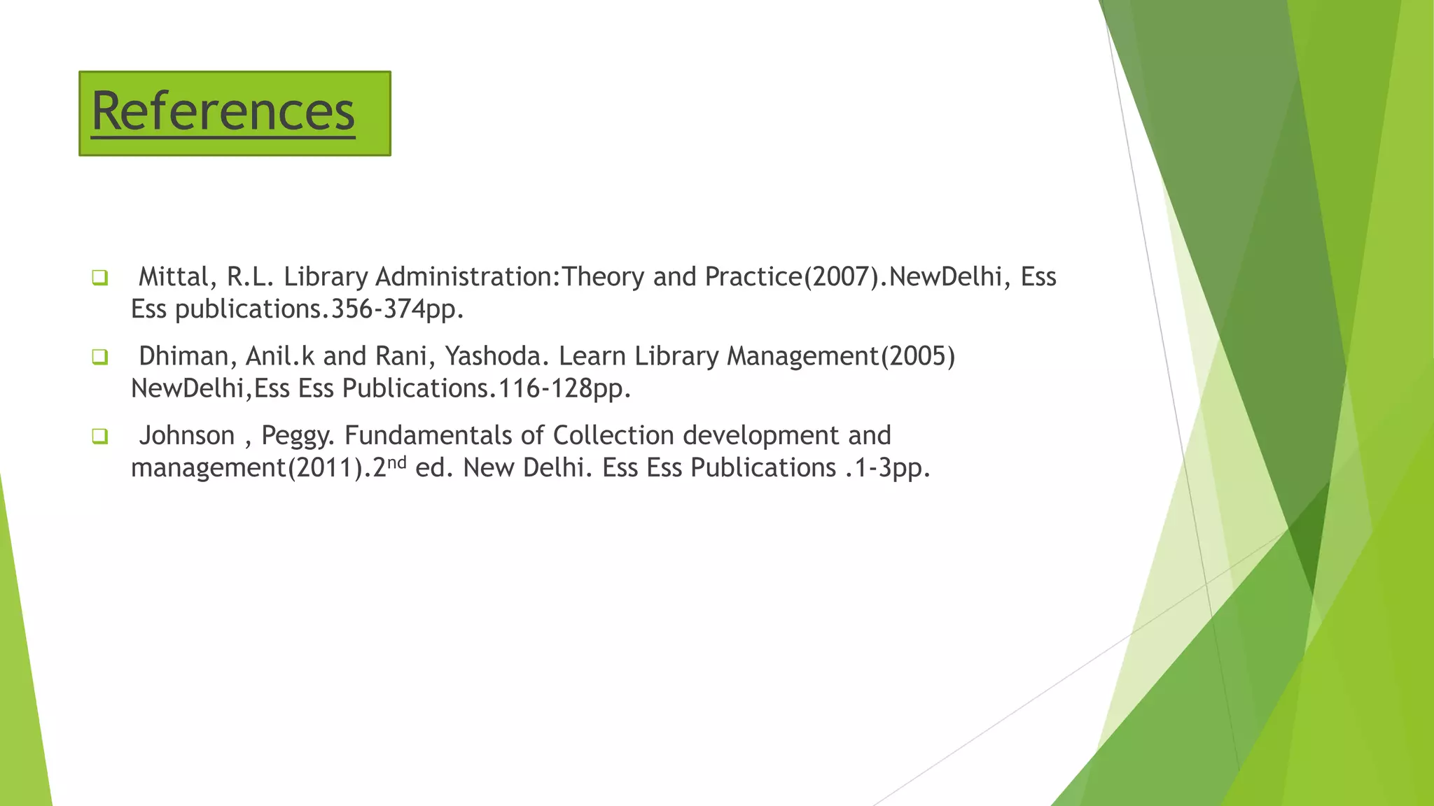References
 Mittal, R.L. Library Administration:Theory and Practice(2007).NewDelhi, Ess
Ess publications.356-374pp.
 Dhiman, Anil.k and Rani, Yashoda. Learn Library Management(2005)
NewDelhi,Ess Ess Publications.116-128pp.
 Johnson , Peggy. Fundamentals of Collection development and
management(2011).2nd ed. New Delhi. Ess Ess Publications .1-3pp.
 