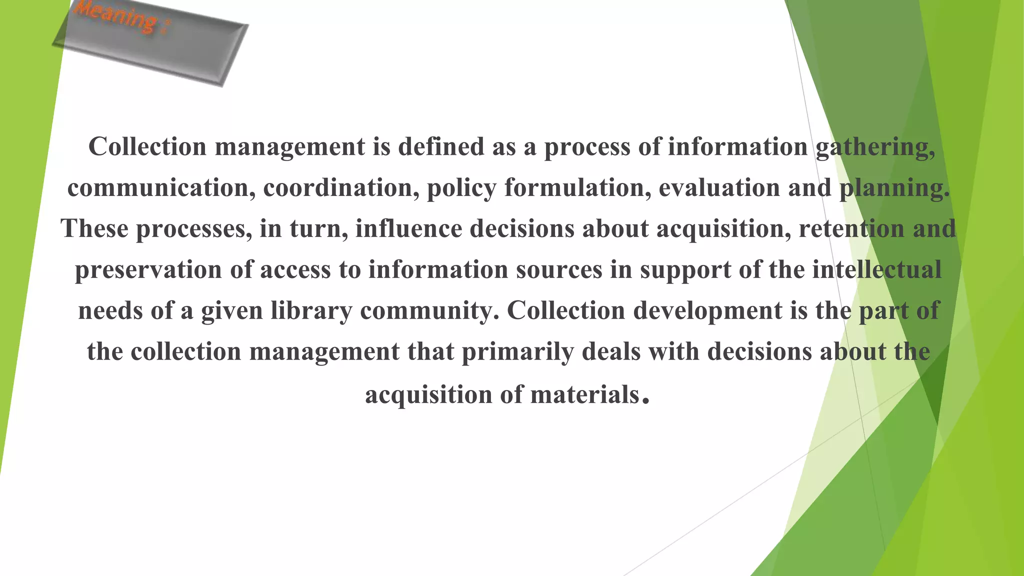 Collection management is defined as a process of information gathering,
communication, coordination, policy formulation, evaluation and planning.
These processes, in turn, influence decisions about acquisition, retention and
preservation of access to information sources in support of the intellectual
needs of a given library community. Collection development is the part of
the collection management that primarily deals with decisions about the
acquisition of materials.
 