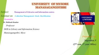 UNIVERSITY OF MYSORE
MANASAGANGOTHRI
Subject : Management of Libraries and Information centres
Seminar on : Collection Management- Stock Rectification
Presented to,
Dr. Mallinath Kumbar
Professor
DOS in Library and Information Science
Manasagangothri, Myso
Presented by,
Nagendra.N
(2nd sem, 1st year Mlisc)
 