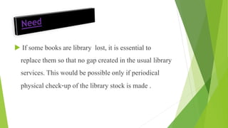  If some books are library lost, it is essential to
replace them so that no gap created in the usual library
services. This would be possible only if periodical
physical check-up of the library stock is made .
 