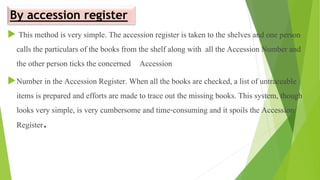 By accession register
 This method is very simple. The accession register is taken to the shelves and one person
calls the particulars of the books from the shelf along with all the Accession Number and
the other person ticks the concerned Accession
Number in the Accession Register. When all the books are checked, a list of untraceable
items is prepared and efforts are made to trace out the missing books. This system, though
looks very simple, is very cumbersome and time-consuming and it spoils the Accession
Register.
 