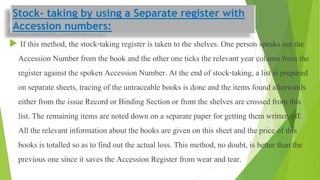 Stock- taking by using a Separate register with
Accession numbers:
 If this method, the stock-taking register is taken to the shelves. One person speaks out the
Accession Number from the book and the other one ticks the relevant year column from the
register against the spoken Accession Number. At the end of stock-taking, a list is prepared
on separate sheets, tracing of the untraceable books is done and the items found afterwards
either from the issue Record or Binding Section or from the shelves are crossed from this
list. The remaining items are noted down on a separate paper for getting them written off.
All the relevant information about the books are given on this sheet and the price of this
books is totalled so as to find out the actual loss. This method, no doubt, is better than the
previous one since it saves the Accession Register from wear and tear.
 