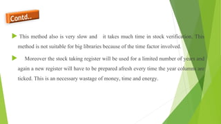  This method also is very slow and it takes much time in stock verification. This
method is not suitable for big libraries because of the time factor involved.
 Moreover the stock taking register will be used for a limited number of years and
again a new register will have to be prepared afresh every time the year columns are
ticked. This is an necessary wastage of money, time and energy.
 