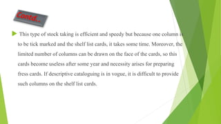  This type of stock taking is efficient and speedy but because one column is
to be tick marked and the shelf list cards, it takes some time. Moreover, the
limited number of columns can be drawn on the face of the cards, so this
cards become useless after some year and necessity arises for preparing
fress cards. If descriptive cataloguing is in vogue, it is difficult to provide
such columns on the shelf list cards.
 
