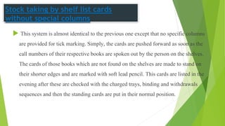Stock taking by shelf list cards
without special columns
 This system is almost identical to the previous one except that no specific columns
are provided for tick marking. Simply, the cards are pushed forward as soon as the
call numbers of their respective books are spoken out by the person on the shelves.
The cards of those books which are not found on the shelves are made to stand on
their shorter edges and are marked with soft lead pencil. This cards are listed in the
evening after these are checked with the charged trays, binding and withdrawals
sequences and then the standing cards are put in their normal position.
 