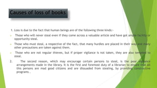 Causes of loss of books
1. Loss is due to the fact that human beings are of the following three kinds:-
 Those who will never steal even if they come across a valuable article and have got ample facility or
opportunity steal.
 Those who must steal, a respective of the fact, that many hurdles are placed in their way and many
other precautions are taken against them.
 Those who are not regular thieves, but if proper vigilance is not taken, they are also tempted to
steal.
2. The second reason, which may encourage certain persons to steal, is the poor vigilance
arrangements made in the library. It is the first and foremost duty of a librarian to ensure that all
this persons are mad good citizens and are dissuaded from stealing, by providing constructive
programs .
 