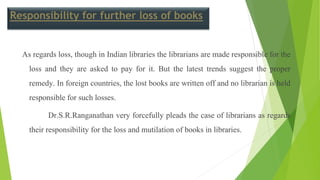 Responsibility for further loss of books
As regards loss, though in Indian libraries the librarians are made responsible for the
loss and they are asked to pay for it. But the latest trends suggest the proper
remedy. In foreign countries, the lost books are written off and no librarian is held
responsible for such losses.
Dr.S.R.Ranganathan very forcefully pleads the case of librarians as regards
their responsibility for the loss and mutilation of books in libraries.
 