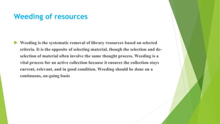 Weeding of resources
 Weeding is the systematic removal of library resources based on selected
criteria. It is the opposite of selecting material, though the selection and de-
selection of material often involve the same thought process. Weeding is a
vital process for an active collection because it ensures the collection stays
current, relevant, and in good condition. Weeding should be done on a
continuous, on-going basis
 