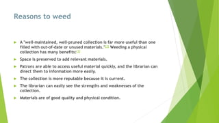 Reasons to weed
 A "well-maintained, well-pruned collection is far more useful than one
filled with out-of-date or unused materials."[2] Weeding a physical
collection has many benefits:[1]
 Space is preserved to add relevant materials.
 Patrons are able to access useful material quickly, and the librarian can
direct them to information more easily.
 The collection is more reputable because it is current.
 The librarian can easily see the strengths and weaknesses of the
collection.
 Materials are of good quality and physical condition.
 