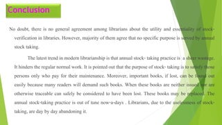 Conclusion
No doubt, there is no general agreement among librarians about the utility and essentiality of stock-
verification in libraries. However, majority of them agree that no specific purpose is served by annual
stock taking.
The latest trend in modern librarianship is that annual stock- taking practice is a sheer wastage.
It hinders the regular normal work. It is pointed out that the purpose of stock- taking is to satisfy those
persons only who pay for their maintenance. Moreover, important books, if lost, can be found out
easily because many readers will demand such books. When these books are neither issued nor are
otherwise traceable can safely be considered to have been lost. These books may be replaced. The
annual stock-taking practice is out of tune now-a-days . Librarians, due to the uselessness of stock-
taking, are day by day abandoning it.
 