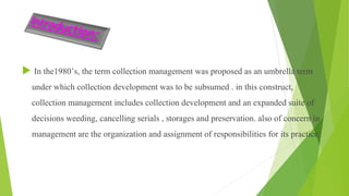  In the1980’s, the term collection management was proposed as an umbrella term
under which collection development was to be subsumed . in this construct,
collection management includes collection development and an expanded suite of
decisions weeding, cancelling serials , storages and preservation. also of concern in
management are the organization and assignment of responsibilities for its practice.
 