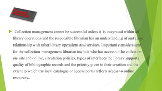  Collection management cannot be successful unless it is integrated within all
library operations and the responsible librarian has an understanding of and close
relationship with other library operations and services. Important considerations
for the collection management librarian include who has access to the collection
on- site and online, circulation policies, types of interfaces the library supports
quality of bibliographic records and the priority given to their creation and the
extent to which the local catalogue or access portal reflects access to online
resources.
 