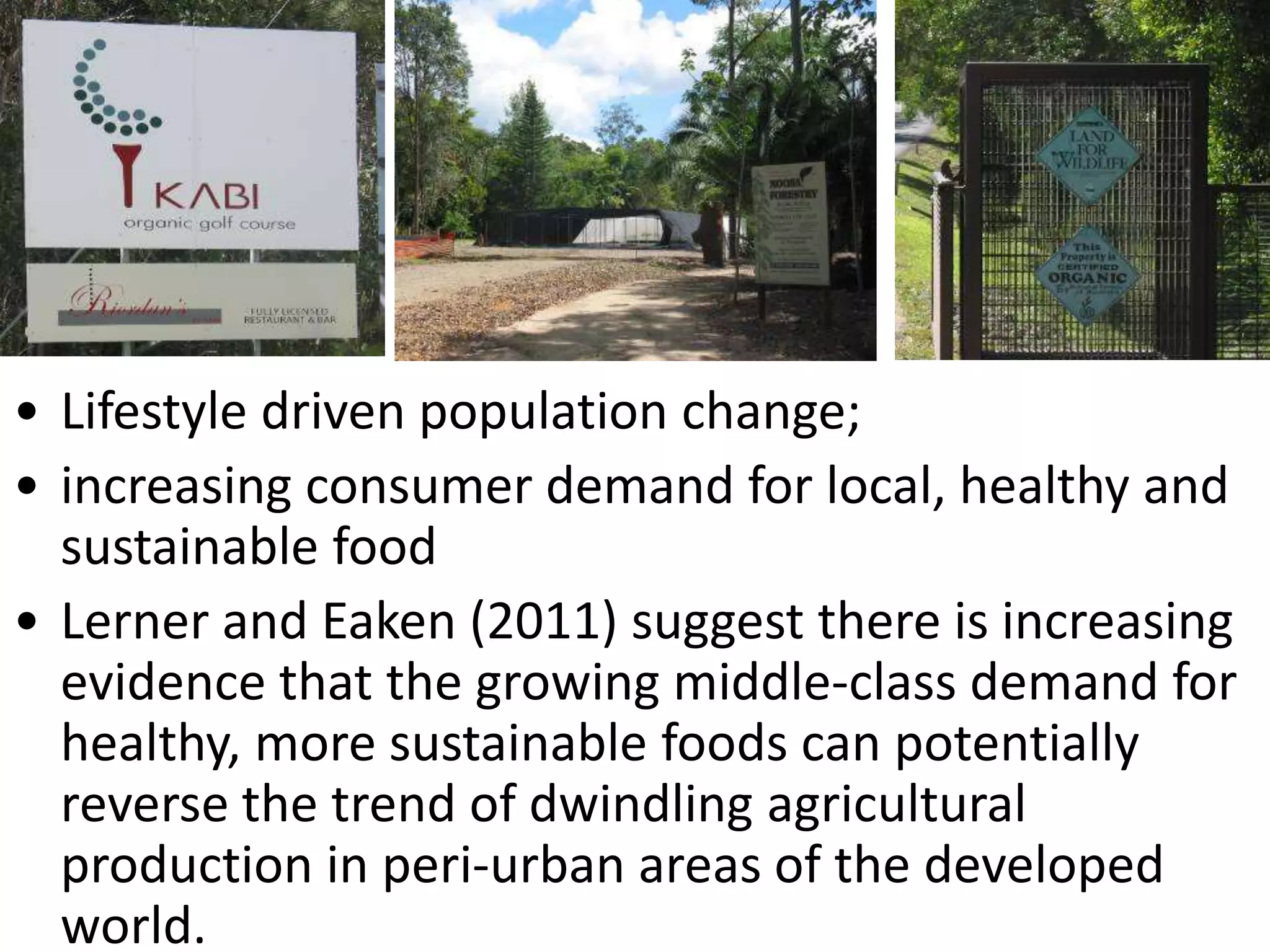 • Lifestyle driven population change;
• increasing consumer demand for local, healthy and
sustainable food
• Lerner and Eaken (2011) suggest there is increasing
evidence that the growing middle-class demand for
healthy, more sustainable foods can potentially
reverse the trend of dwindling agricultural
production in peri-urban areas of the developed
world.

 