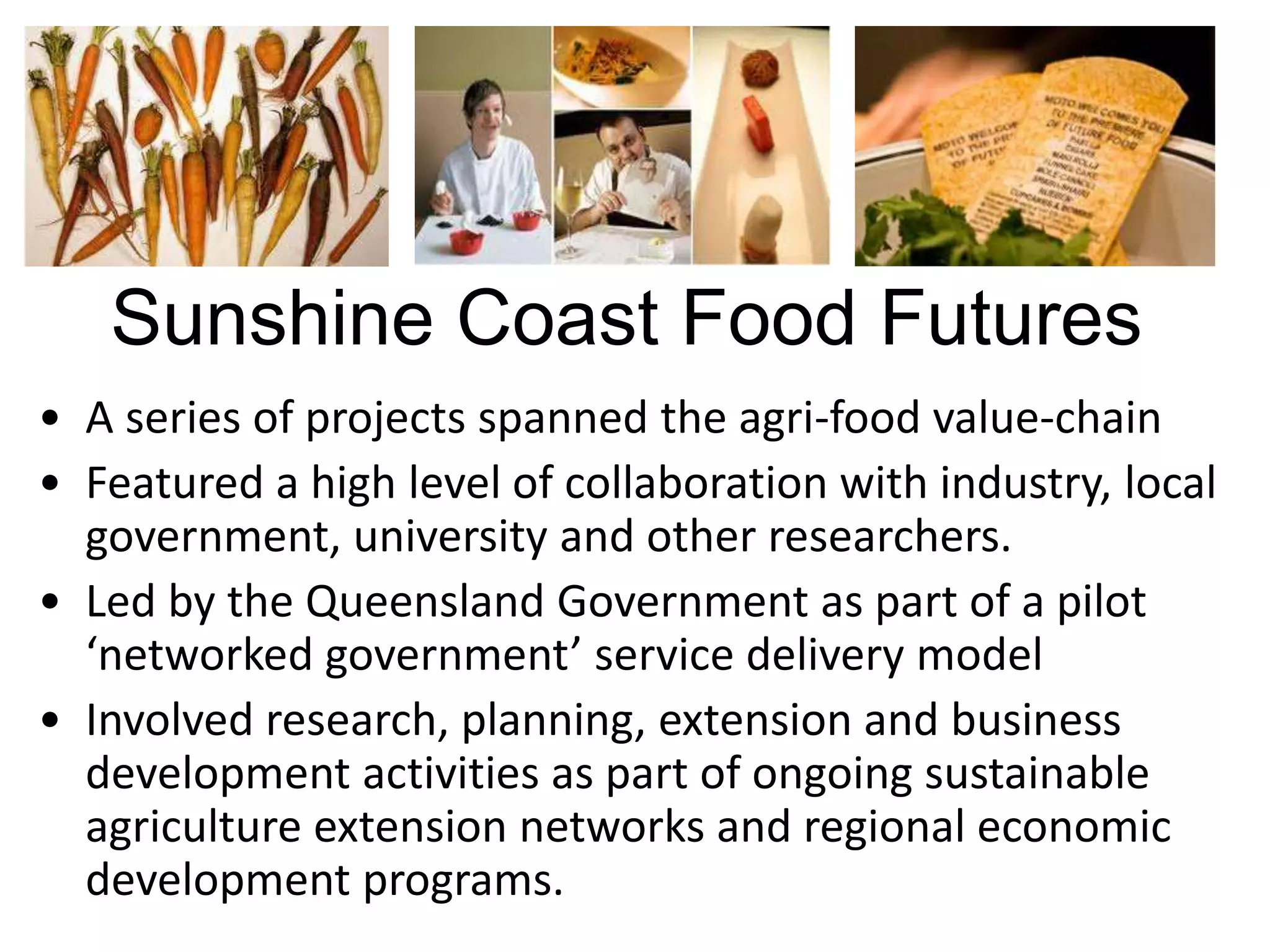 Sunshine Coast Food Futures
• A series of projects spanned the agri-food value-chain
• Featured a high level of collaboration with industry, local
government, university and other researchers.
• Led by the Queensland Government as part of a pilot
‘networked government’ service delivery model
• Involved research, planning, extension and business
development activities as part of ongoing sustainable
agriculture extension networks and regional economic
development programs.

 
