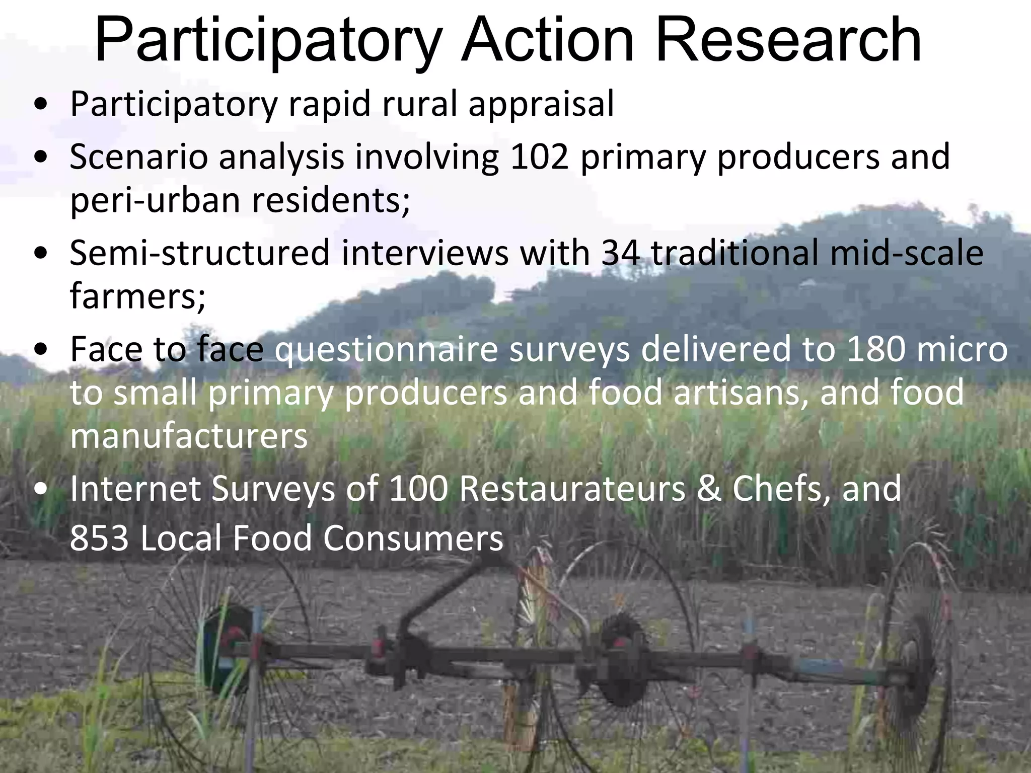 Participatory Action Research
• Participatory rapid rural appraisal
• Scenario analysis involving 102 primary producers and
peri-urban residents;
• Semi-structured interviews with 34 traditional mid-scale
farmers;
• Face to face questionnaire surveys delivered to 180 micro
to small primary producers and food artisans, and food
manufacturers
• Internet Surveys of 100 Restaurateurs & Chefs, and
853 Local Food Consumers

 