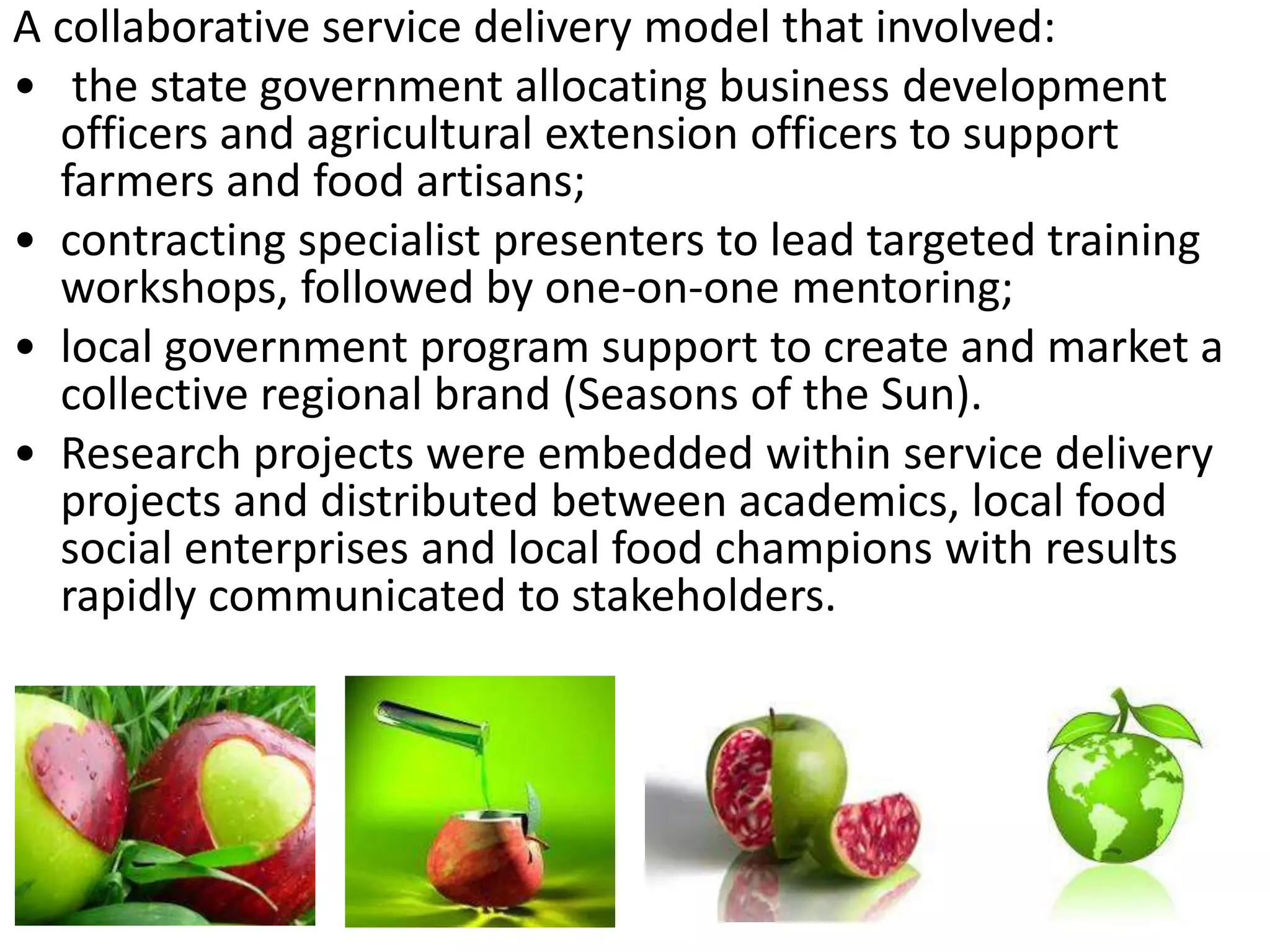 A collaborative service delivery model that involved:
• the state government allocating business development
officers and agricultural extension officers to support
farmers and food artisans;
• contracting specialist presenters to lead targeted training
workshops, followed by one-on-one mentoring;
• local government program support to create and market a
collective regional brand (Seasons of the Sun).
• Research projects were embedded within service delivery
projects and distributed between academics, local food
social enterprises and local food champions with results
rapidly communicated to stakeholders.

 