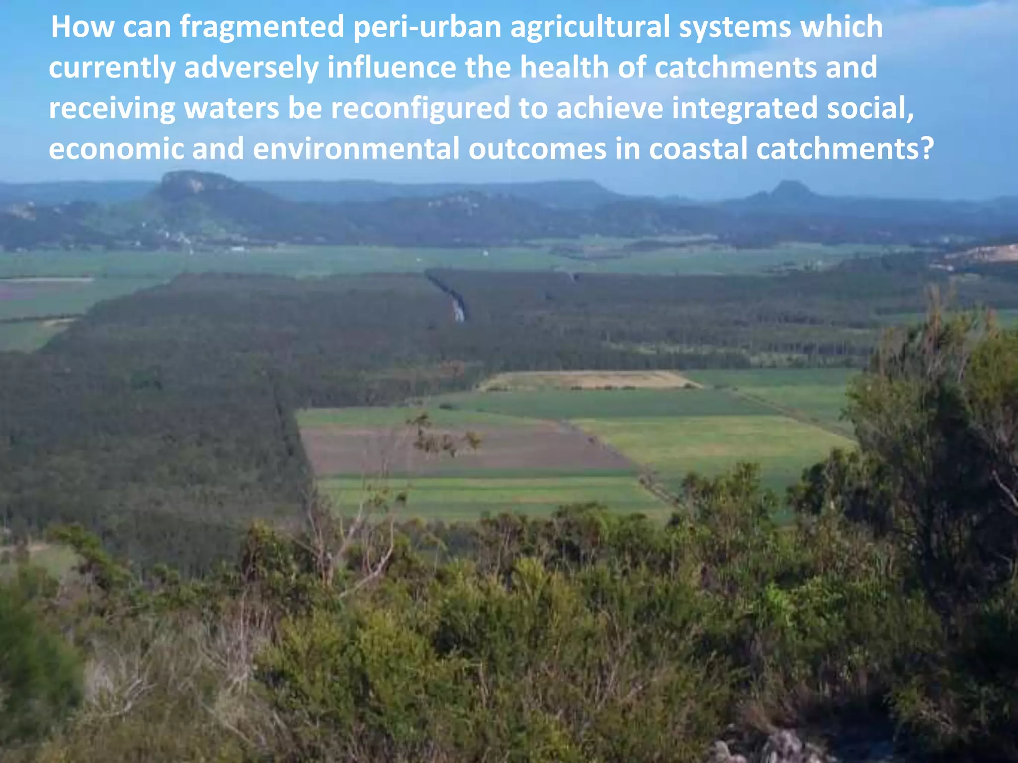 How can fragmented peri-urban agricultural systems which
currently adversely influence the health of catchments and
receiving waters be reconfigured to achieve integrated social,
economic and environmental outcomes in coastal catchments?

 