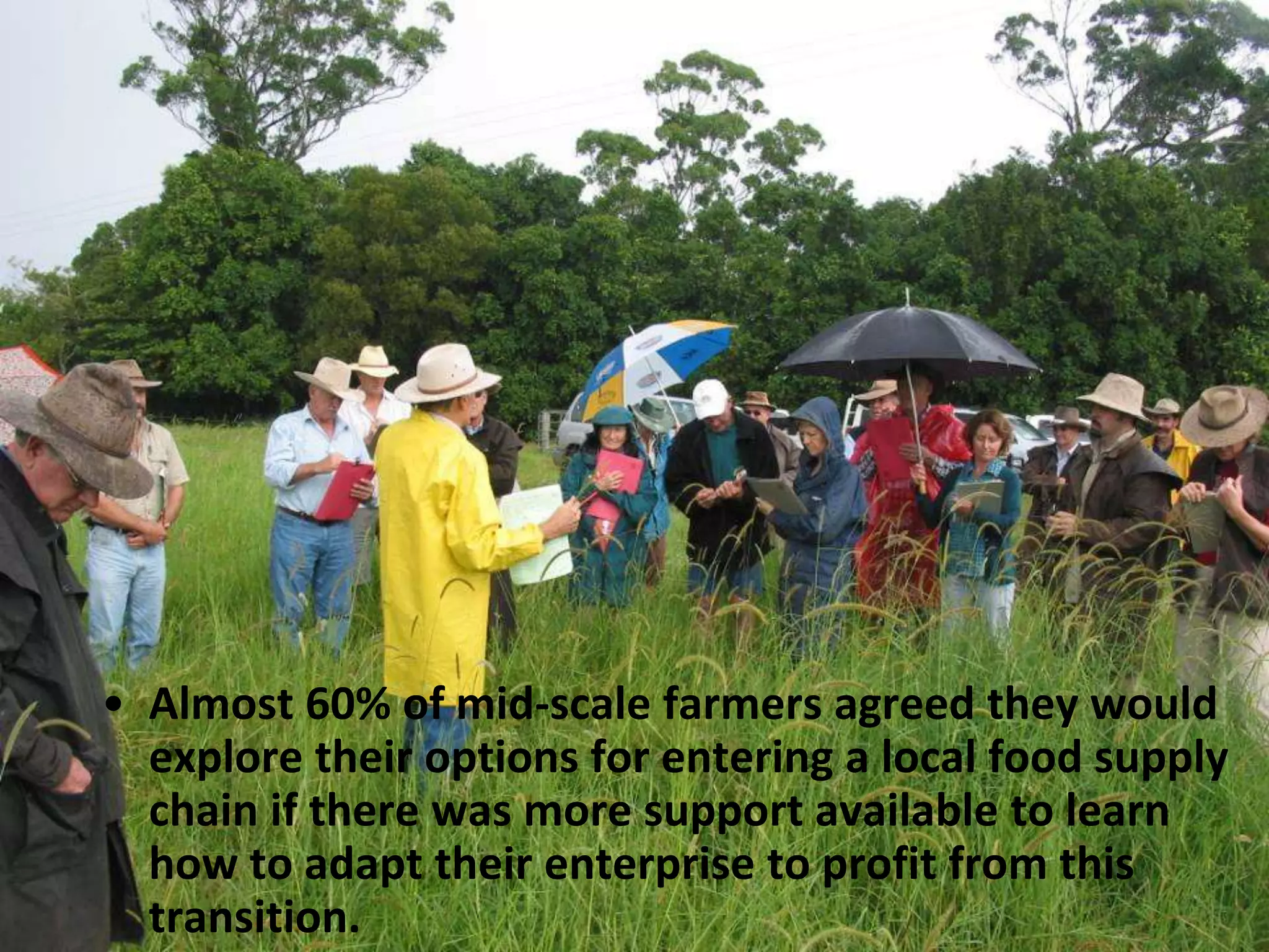 • Almost 60% of mid-scale farmers agreed they would
explore their options for entering a local food supply
chain if there was more support available to learn
how to adapt their enterprise to profit from this
transition.

 