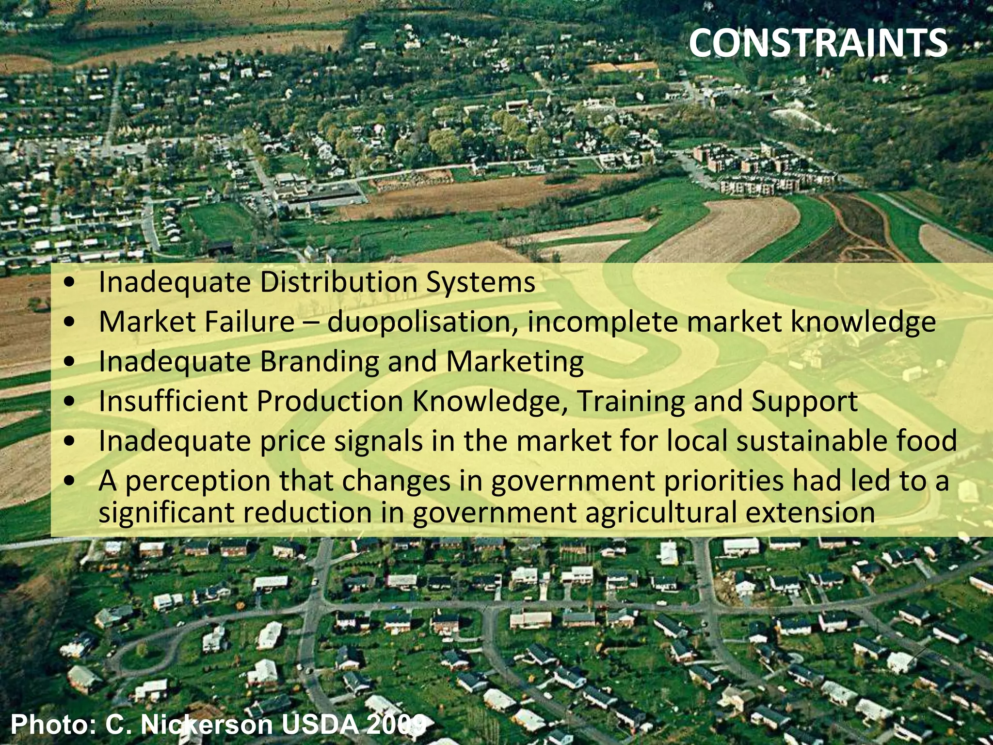 CONSTRAINTS

•
•
•
•
•
•

Inadequate Distribution Systems
Market Failure – duopolisation, incomplete market knowledge
Inadequate Branding and Marketing
Insufficient Production Knowledge, Training and Support
Inadequate price signals in the market for local sustainable food
A perception that changes in government priorities had led to a
significant reduction in government agricultural extension

Photo: C. Nickerson USDA 2009

 