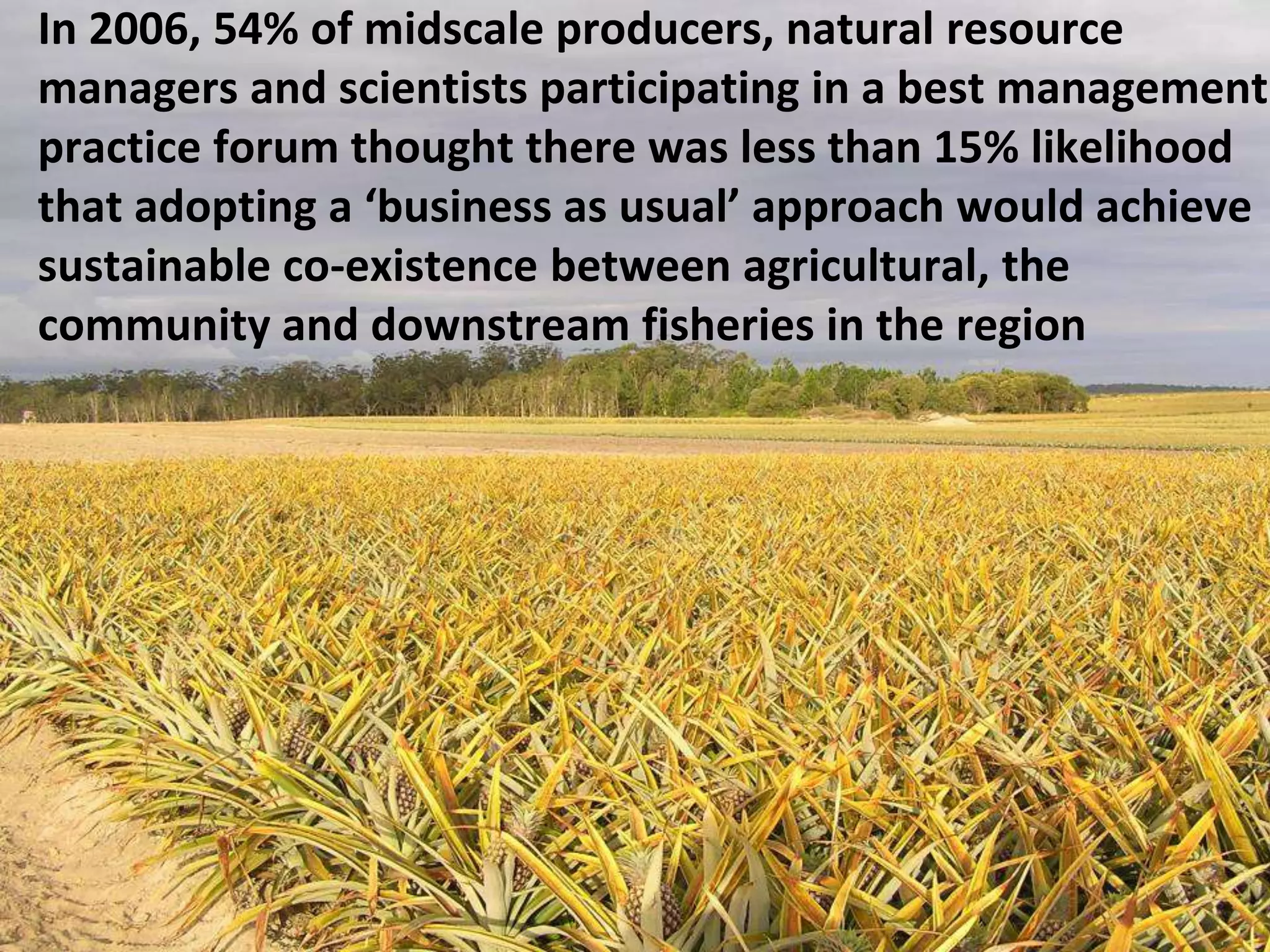 In 2006, 54% of midscale producers, natural resource
managers and scientists participating in a best management
practice forum thought there was less than 15% likelihood
that adopting a ‘business as usual’ approach would achieve
sustainable co-existence between agricultural, the
community and downstream fisheries in the region

 