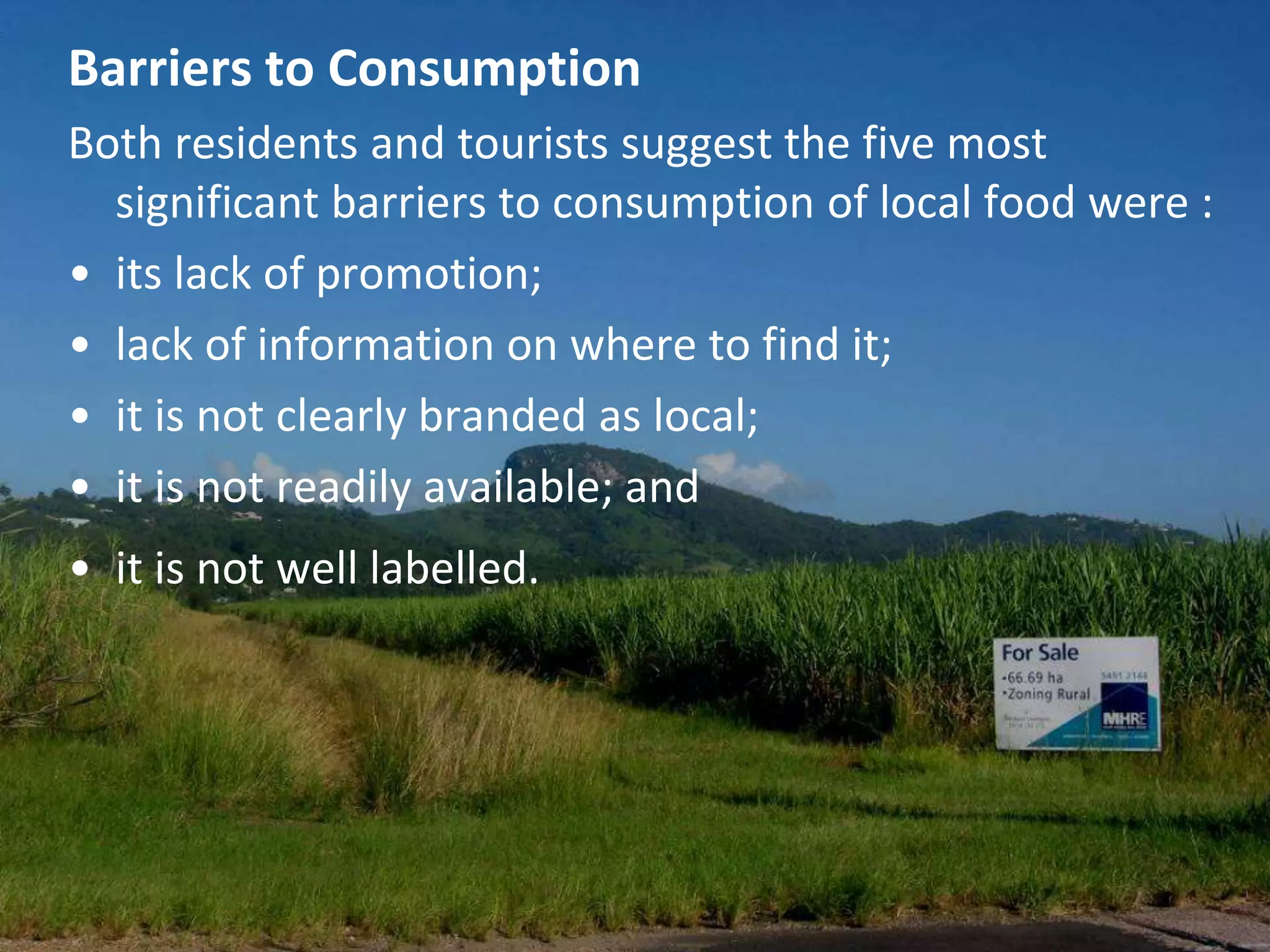 Barriers to Consumption
Both residents and tourists suggest the five most
significant barriers to consumption of local food were :
• its lack of promotion;
• lack of information on where to find it;
• it is not clearly branded as local;
• it is not readily available; and

• it is not well labelled.

 
